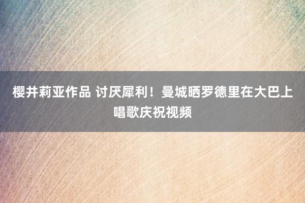 樱井莉亚作品 讨厌犀利！曼城晒罗德里在大巴上唱歌庆祝视频