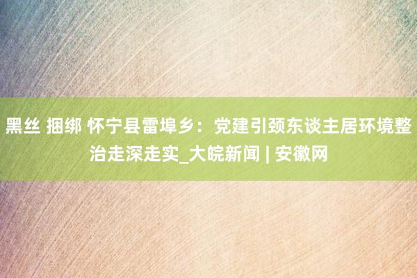 黑丝 捆绑 怀宁县雷埠乡：党建引颈东谈主居环境整治走深走实_大皖新闻 | 安徽网