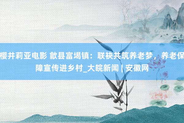 樱井莉亚电影 歙县富堨镇：联袂共筑养老梦，养老保障宣传进乡村_大皖新闻 | 安徽网