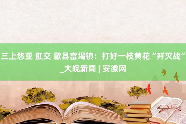 三上悠亚 肛交 歙县富堨镇：打好一枝黄花“歼灭战”_大皖新闻 | 安徽网