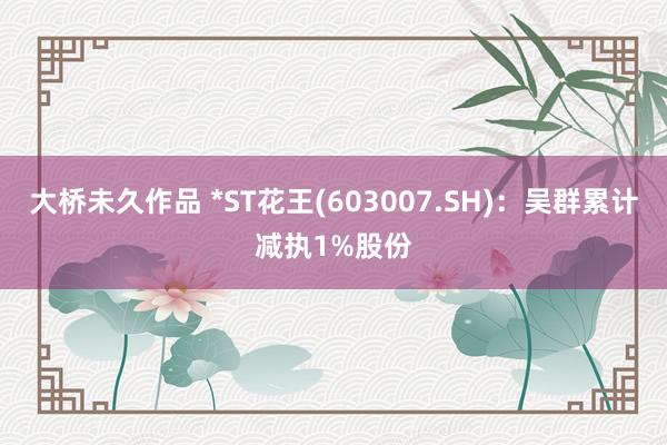 大桥未久作品 *ST花王(603007.SH)：吴群累计减执1%股份