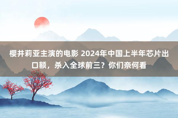 樱井莉亚主演的电影 2024年中国上半年芯片出口额，杀入全球前三？你们奈何看