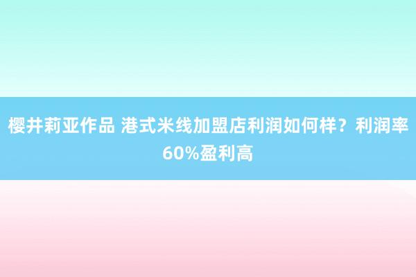 樱井莉亚作品 港式米线加盟店利润如何样？利润率60%盈利高