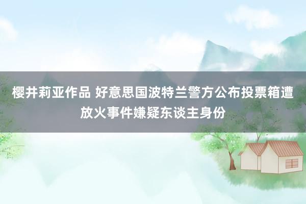 樱井莉亚作品 好意思国波特兰警方公布投票箱遭放火事件嫌疑东谈主身份