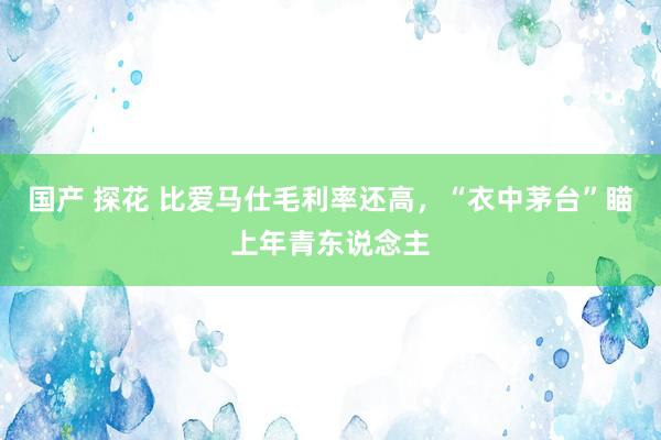 国产 探花 比爱马仕毛利率还高，“衣中茅台”瞄上年青东说念主