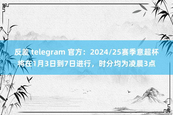 反差 telegram 官方：2024/25赛季意超杯将在1月3日到7日进行，时分均为凌晨3点