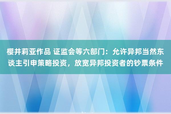 樱井莉亚作品 证监会等六部门：允许异邦当然东谈主引申策略投资，放宽异邦投资者的钞票条件