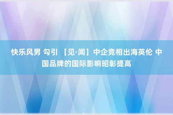 快乐风男 勾引 【见·闻】中企竞相出海英伦 中国品牌的国际影响昭彰提高