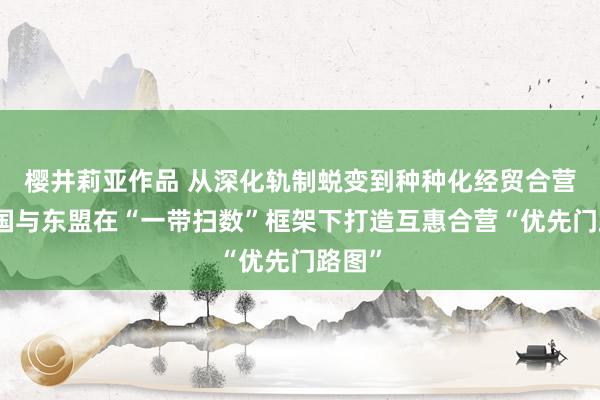 樱井莉亚作品 从深化轨制蜕变到种种化经贸合营，中国与东盟在“一带扫数”框架下打造互惠合营“优先门路图”