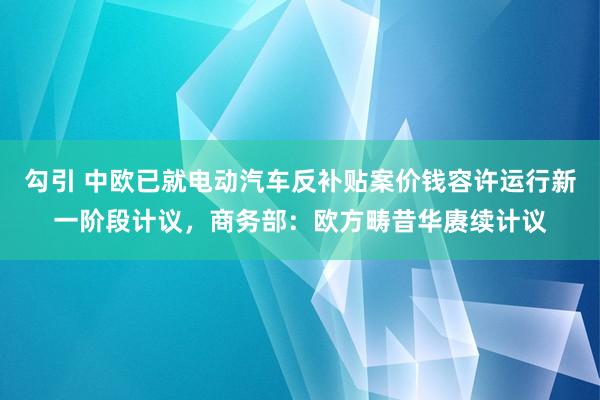 勾引 中欧已就电动汽车反补贴案价钱容许运行新一阶段计议，商务部：欧方畴昔华赓续计议