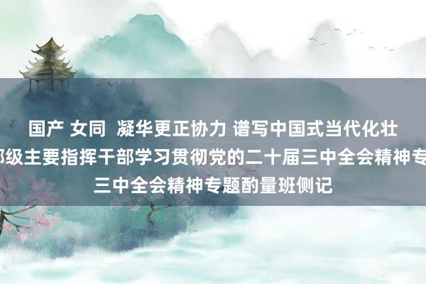 国产 女同  凝华更正协力 谱写中国式当代化壮丽篇章——省部级主要指挥干部学习贯彻党的二十届三中全会精神专题酌量班侧记