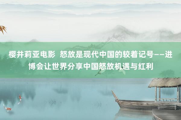 樱井莉亚电影  怒放是现代中国的较着记号——进博会让世界分享中国怒放机遇与红利