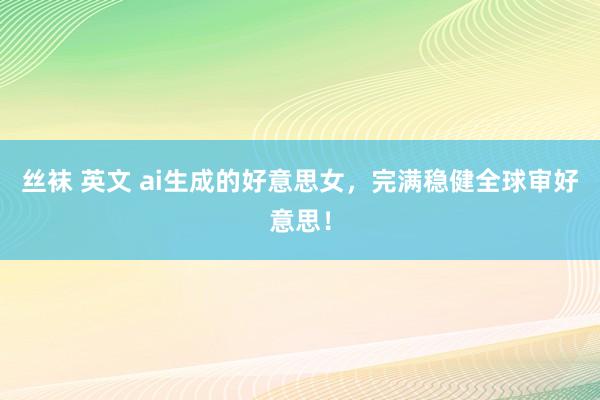 丝袜 英文 ai生成的好意思女，完满稳健全球审好意思！