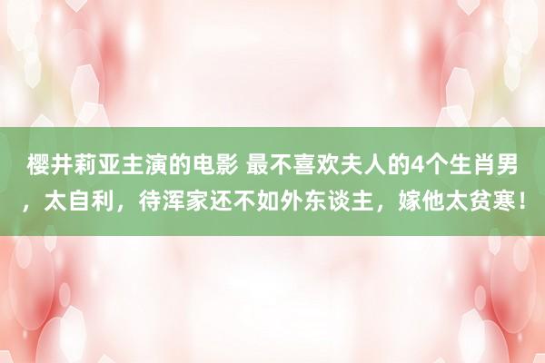 樱井莉亚主演的电影 最不喜欢夫人的4个生肖男，太自利，待浑家还不如外东谈主，嫁他太贫寒！