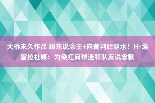 大桥未久作品 踢东说念主+向裁判吐涎水！H-埃雷拉社媒：为染红向球迷和队友说念歉