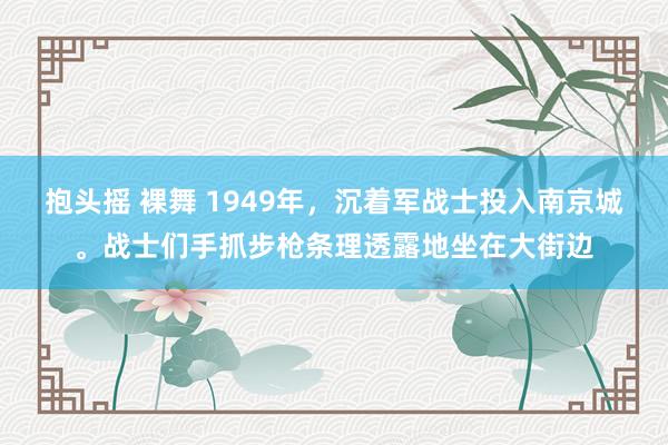 抱头摇 裸舞 1949年，沉着军战士投入南京城。战士们手抓步枪条理透露地坐在大街边