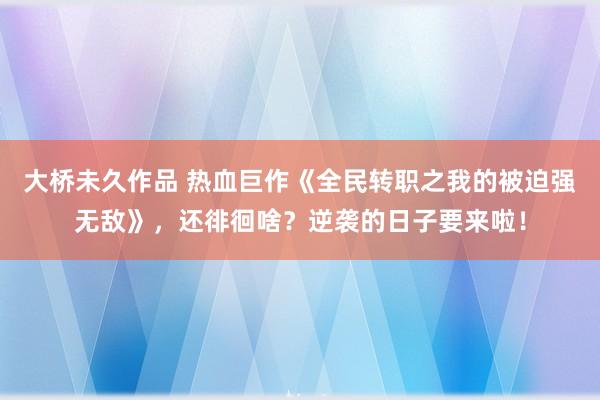 大桥未久作品 热血巨作《全民转职之我的被迫强无敌》，还徘徊啥？逆袭的日子要来啦！