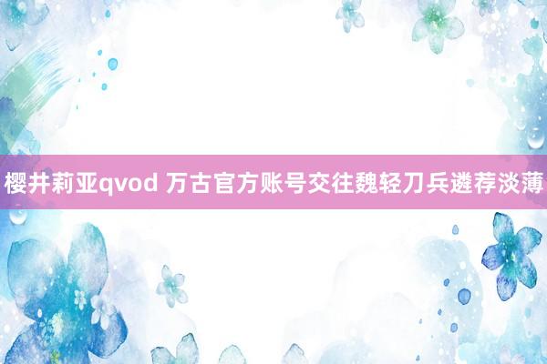 樱井莉亚qvod 万古官方账号交往魏轻刀兵遴荐淡薄