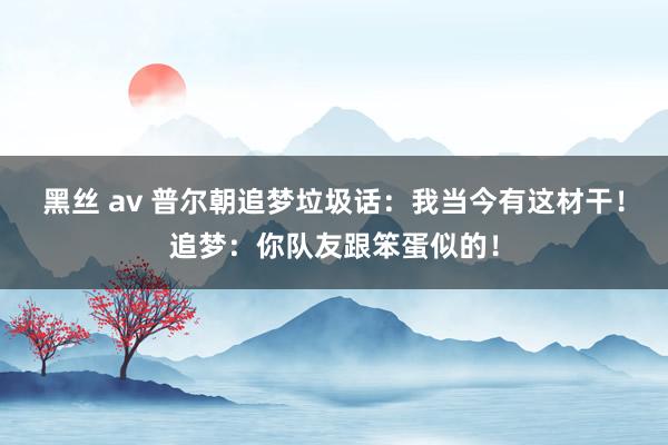 黑丝 av 普尔朝追梦垃圾话：我当今有这材干！追梦：你队友跟笨蛋似的！