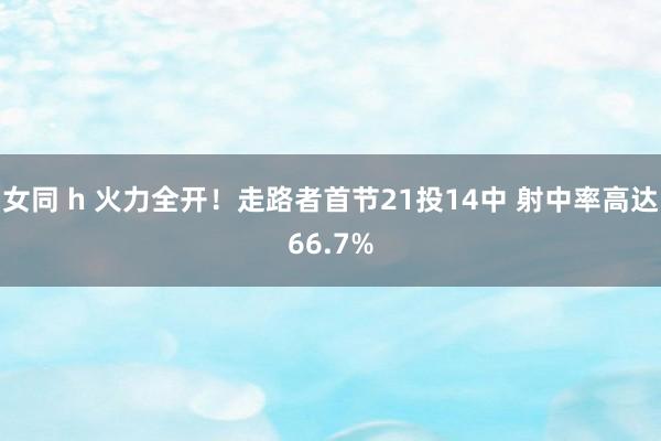 女同 h 火力全开！走路者首节21投14中 射中率高达66.7%