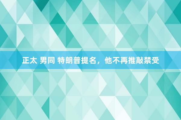 正太 男同 特朗普提名，他不再推敲禁受