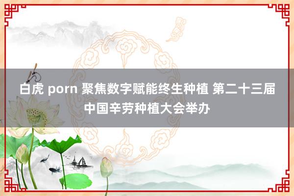 白虎 porn 聚焦数字赋能终生种植 第二十三届中国辛劳种植大会举办