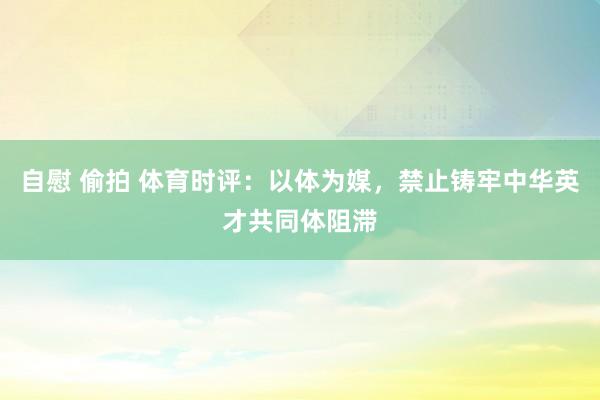 自慰 偷拍 体育时评：以体为媒，禁止铸牢中华英才共同体阻滞