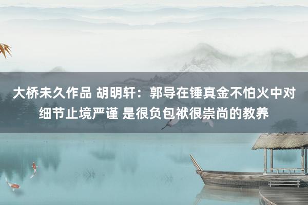 大桥未久作品 胡明轩：郭导在锤真金不怕火中对细节止境严谨 是很负包袱很崇尚的教养