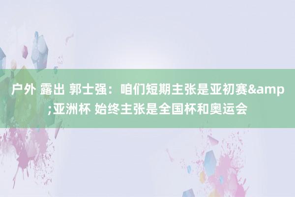 户外 露出 郭士强：咱们短期主张是亚初赛&亚洲杯 始终主张是全国杯和奥运会