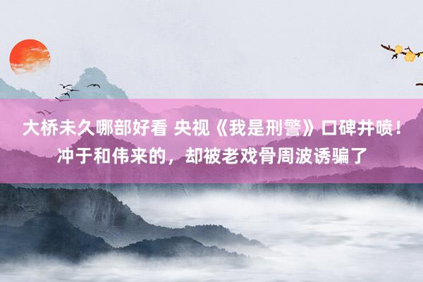 大桥未久哪部好看 央视《我是刑警》口碑井喷！冲于和伟来的，却被老戏骨周波诱骗了