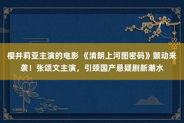 樱井莉亚主演的电影 《清朗上河图密码》颤动来袭！张颂文主演，引颈国产悬疑剧新潮水