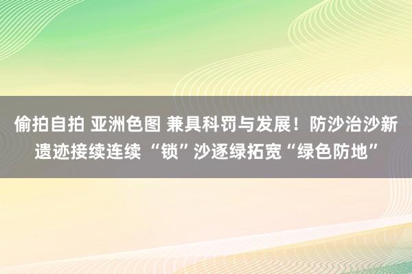 偷拍自拍 亚洲色图 兼具科罚与发展！防沙治沙新遗迹接续连续 “锁”沙逐绿拓宽“绿色防地”