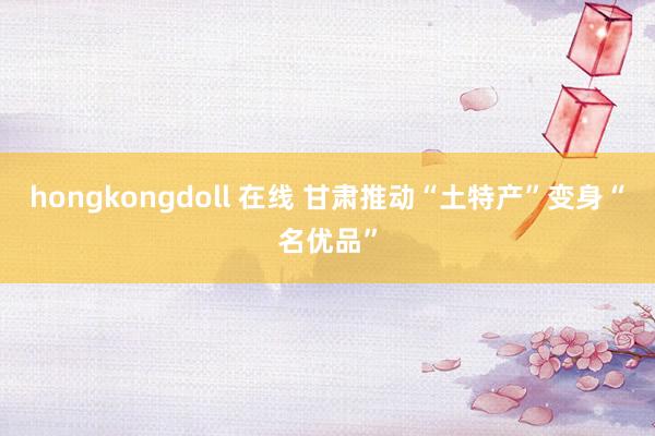 hongkongdoll 在线 甘肃推动“土特产”变身“名优品”