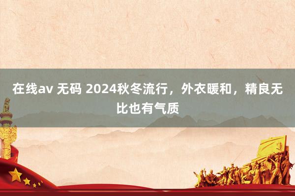 在线av 无码 2024秋冬流行，外衣暖和，精良无比也有气质