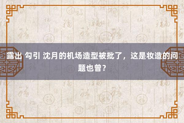 露出 勾引 沈月的机场造型被批了，这是妆造的问题也曾？