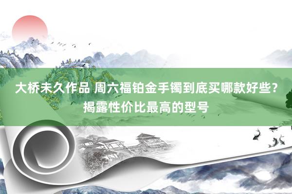 大桥未久作品 周六福铂金手镯到底买哪款好些？揭露性价比最高的型号