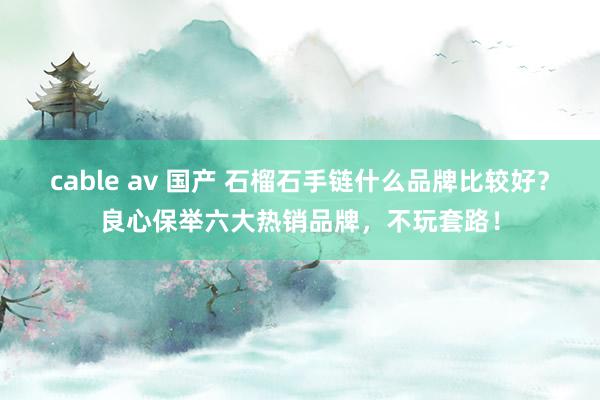 cable av 国产 石榴石手链什么品牌比较好？良心保举六大热销品牌，不玩套路！