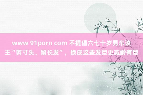 www 91porn com 不提倡六七十岁男东谈主“剪寸头、留长发”，换成这些发型更减龄有型