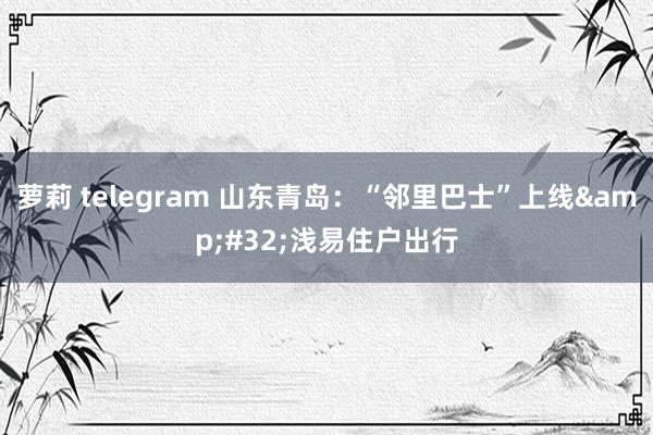 萝莉 telegram 山东青岛：“邻里巴士”上线&#32;浅易住户出行