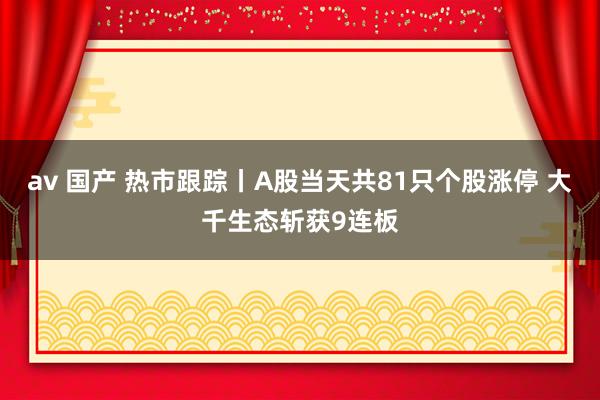 av 国产 热市跟踪丨A股当天共81只个股涨停 大千生态斩获9连板