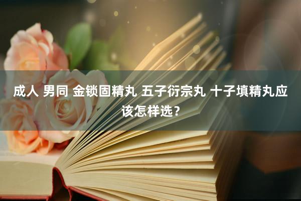 成人 男同 金锁固精丸 五子衍宗丸 十子填精丸应该怎样选？