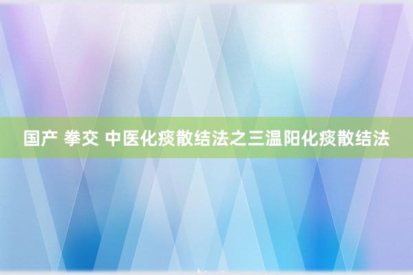 国产 拳交 中医化痰散结法之三温阳化痰散结法