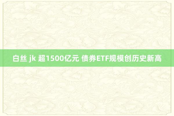 白丝 jk 超1500亿元 债券ETF规模创历史新高