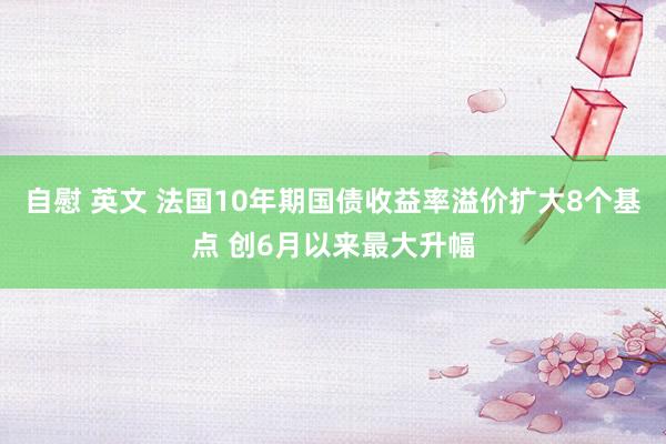 自慰 英文 法国10年期国债收益率溢价扩大8个基点 创6月以来最大升幅