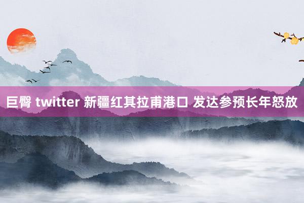 巨臀 twitter 新疆红其拉甫港口 发达参预长年怒放