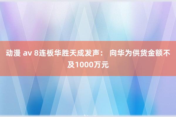 动漫 av 8连板华胜天成发声： 向华为供货金额不及1000万元