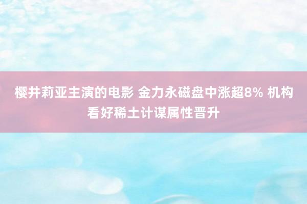 樱井莉亚主演的电影 金力永磁盘中涨超8% 机构看好稀土计谋属性晋升