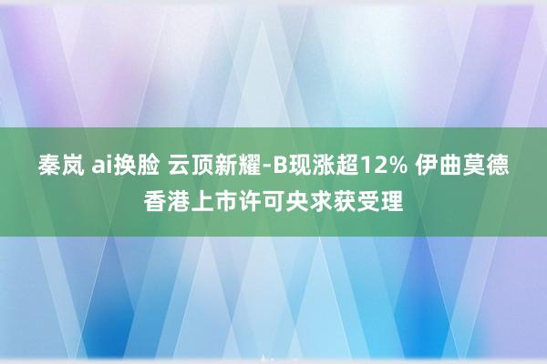 秦岚 ai换脸 云顶新耀-B现涨超12% 伊曲莫德香港上市许可央求获受理