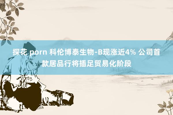 探花 porn 科伦博泰生物-B现涨近4% 公司首款居品行将插足贸易化阶段