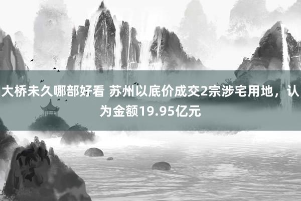 大桥未久哪部好看 苏州以底价成交2宗涉宅用地，认为金额19.95亿元